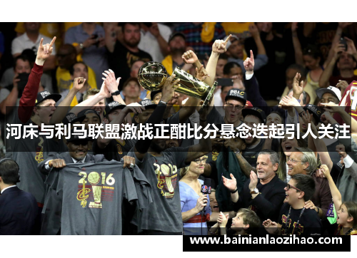 河床与利马联盟激战正酣比分悬念迭起引人关注