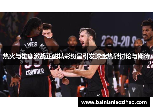 热火与雄鹿激战正酣精彩纷呈引发球迷热烈讨论与期待