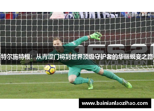 特尔施特根：从青涩门将到世界顶级守护者的华丽蜕变之路