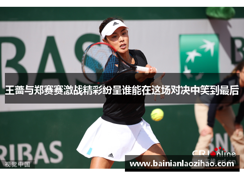 王蔷与郑赛赛激战精彩纷呈谁能在这场对决中笑到最后